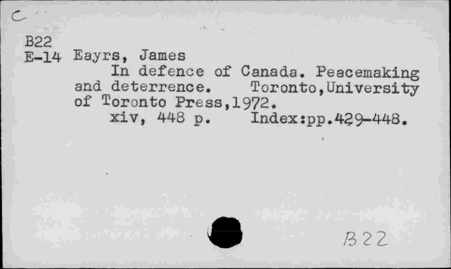 ﻿B22
E-14 Eayrs, James
In defence of Canada. Peacemaking and deterrence.	Toronto,University
of Toronto Press,1972.
xiv, 448 p.	Index:pp.429-448.